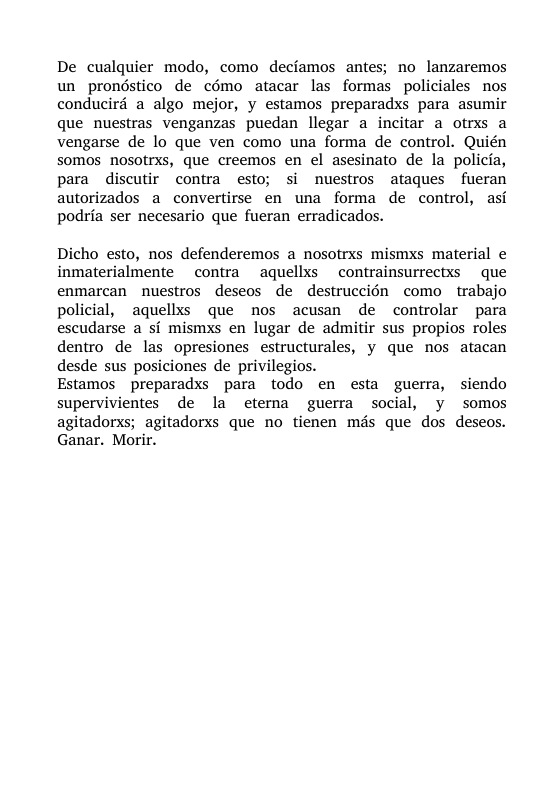 De cualquier modo, como decfamos antes; no lanzaremos un prondstico de cémo atacar las formas policiales nos conducird a algo mejor, y estamos preparadxs para asumir que nuestras venganzas puedan llegar a incitar a otrxs a vengarse de lo que ven como una forma de control. Quién somos nosotrxs, que creemos en el asesinato de la policfa, para discutir contra esto; si nuestros ataques fueran autorizados a convertirse en una forma de control, asi podria ser necesario que fueran erradicados. Dicho esto, nos defenderemos a nosotrxs mismxs material e inmaterialmente contra aquellxs contrainsurrectxs que enmarcan nuestros deseos de destruccién como trabajo policial, aquellxs que nos acusan de controlar para escudarse a si mismxs en lugar de admitir sus propios roles dentro de las opresiones estructurales, y que nos atacan desde sus posiciones de privilegios. Estamos preparadxs para todo en esta guerra, siendo supervivientes de la eterna guerra social, y somos agitadorxs; agitadorxs que no tienen mds que dos deseos. Ganar. Morir.